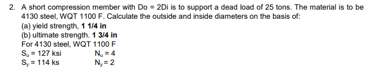 2. A short compression member with Do = 2Di is to support a dead load of 25 tons. The material is to be
4130 steel, WQT 1100 F. Calculate the outside and inside diameters on the basis of:
(a) yield strength, 1 1/4 in
(b) ultimate strength. 1 3/4 in
For 4130 steel, WQT 1100 F
S₂ = 127 ksi
N₁ = 4
Sy = 114 ks
Ny=2