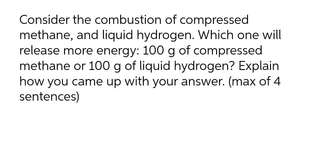 Consider the combustion of compressed
methane, and liquid hydrogen. Which one will
release more energy: 100 g of compressed
methane or 100 g of liquid hydrogen? Explain
how you came up with your answer. (max of 4
sentences)
