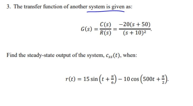 3. The transfer function of another system is given as:
G(s) =
R(s)
C(s) -20(s + 50)
(s + 10)2
Find the steady-state output of the system, css(t), when:
r(t) = 15 sin (t +) – 10 cos (500t +).
