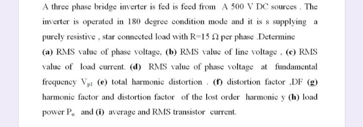 A three phase bridge inverter is fed is feed from A 500 V DC sources. The
inverter is operated in 180 degree condition mode and it is s supplying a
purely resistive , star connected load with R=15 2 per phase .Determine
(a) RMS value of phase voltage, (b) RMS value of line voltage, (c) RMS
value of load current. (d) RMS value of phase voltage at fundamental
frequency Vpi (e) total harmonic distortion. (f) distortion factor ,DF (g)
harmonic factor and distortion factor of the lost order harmonic y (h) load
power P. and (i) average and RMS transistor current.
