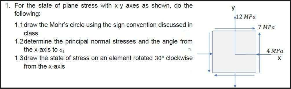 1. For the state of plane stress with x-y axes as shown, do the
following:
112 MPа
1.1 draw the Mohr's circle using the sign convention discussed in
7 MPa
class
1.2 determine the principal normal stresses and the angle from
the x-axis to o,
1.3 draw the state of stress on an element rotated 30° clockwise
4 MPa
from the x-axis
