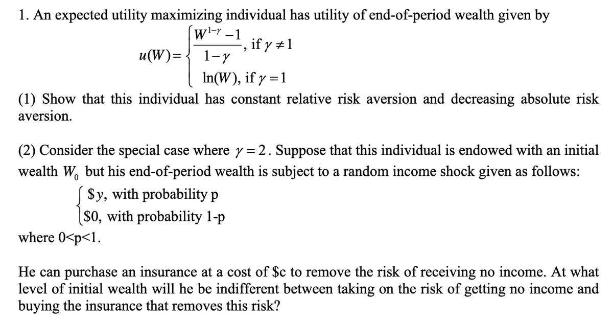 1. An expected utility maximizing individual has utility of end-of-period wealth given by
wl-Y – 1
-, if y #1
1-7
u(W)=
In(W), if y =1
(1) Show that this individual has constant relative risk aversion and decreasing absolute risk
aversion.
(2) Consider the special case where y= 2. Suppose that this individual is endowed with an initial
wealth W, but his end-of-period wealth is subject to a random income shock given as follows:
$y, with probability p
|$0, with probability 1-p
where 0<p<1.
He can purchase an insurance at a cost of $c to remove the risk of receiving no income. At what
level of initial wealth will he be indifferent between taking on the risk of getting no income and
buying the insurance that removes this risk?
