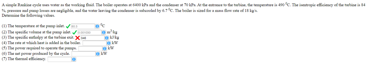 A simple Rankine cycle uses water as the working fluid. The boiler operates at 6400 kPa and the condenser at 70 kPa. At the entrance to the turbine, the temperature is 490 °C. The isentropic efficiency of the turbine is 84
%, pressure and pump losses are negligible, and the water leaving the condenser is subcooled by 6.7 °C. The boiler is sized for a mass flow rate of 18 kg/s.
Determine the following values.
(1) The temperature at the pump inlet. / 80.3
(2) The specific volume at the pump inlet.
(3) The specific enthalpy at the turbine exit. X 346
(4) The rate at which heat is added in the boiler.
(5) The power required to operate the pumps.
(6) The net power produced by the cycle.
(7) The thermal efficiency.
o °C
O m/kg
O kJ/kg
O kW
O kW
O kW
0.001030
