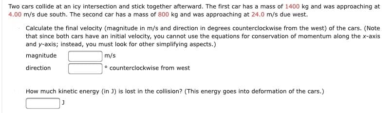 Two cars collide at an icy intersection and stick together afterward. The first car has a mass of 1400 kg and was approaching at
4.00 m/s due south. The second car has a mass of 800 kg and was approaching at 24.0 m/s due west.
Calculate the final velocity (magnitude in m/s and direction in degrees counterclockwise from the west) of the cars. (Note
that since both cars have an initial velocity, you cannot use the equations for conservation of momentum along the x-axis
and y-axis; instead, you must look for other simplifying aspects.)
magnitude
m/s
direction
counterclockwise from west
How much kinetic energy (in J) is lost in the collision? (This energy goes into deformation of the cars.)