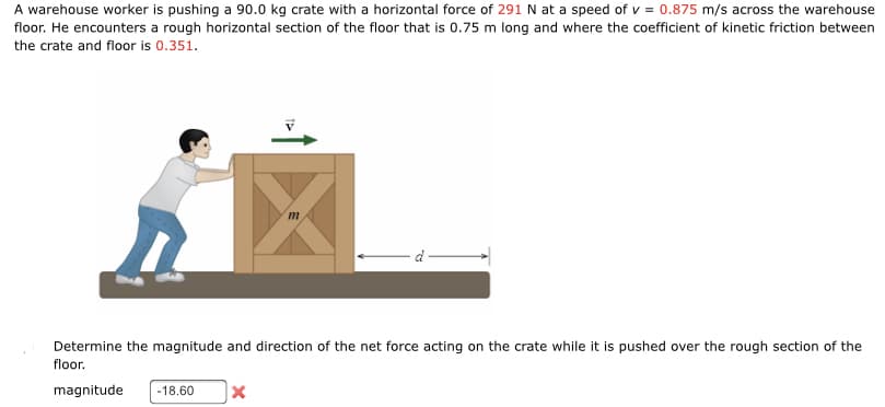 A warehouse worker is pushing a 90.0 kg crate with a horizontal force of 291 N at a speed of v = 0.875 m/s across the warehouse
floor. He encounters a rough horizontal section of the floor that is 0.75 m long and where the coefficient of kinetic friction between
the crate and floor is 0.351.
T↑
m
Determine the magnitude and direction of the net force acting on the crate while it is pushed over the rough section of the
floor.
magnitude -18.60 x