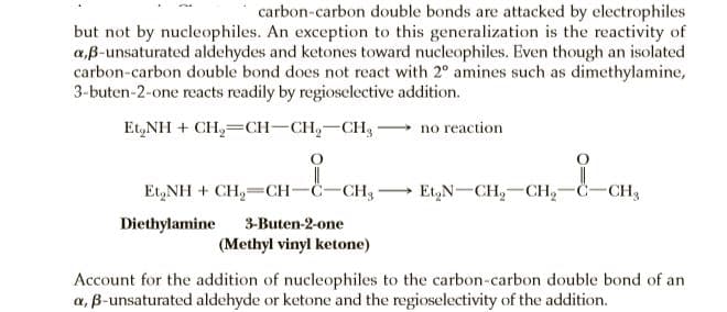 carbon-carbon double bonds are attacked by electrophiles
but not by nucleophiles. An exception to this generalization is the reactivity of
a,B-unsaturated aldehydes and ketones toward nucleophiles. Even though an isolated
carbon-carbon double bond does not react with 2° amines such as dimethylamine,
3-buten-2-one reacts readily by regioselective addition.
Et,NH + CH,=CH-CH,-CH,
no reaction
Et,NH + CH,=CH-C-CH, -
Et,N-CH,-CH,-Č-CH,
Diethylamine
3-Buten-2-one
(Methyl vinyl ketone)
Account for the addition of nucleophiles to the carbon-carbon double bond of an
a, B-unsaturated aldehyde or ketone and the regioselectivity of the addition.

