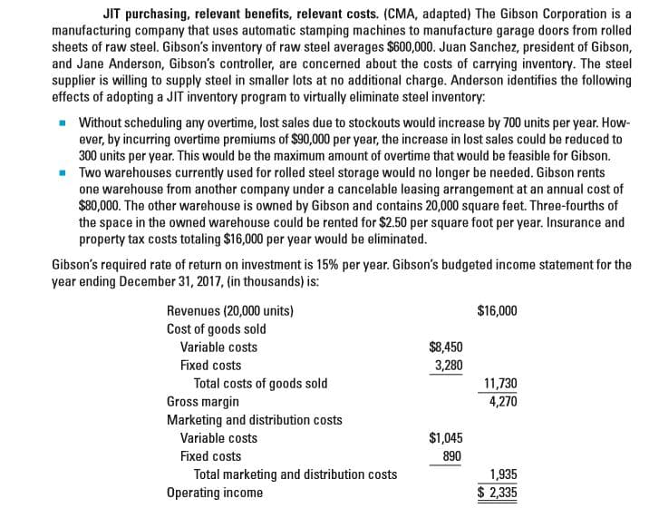 JIT purchasing, relevant benefits, relevant costs. (CMA, adapted) The Gibson Corporation is a
manufacturing company that uses automatic stamping machines to manufacture garage doors from rolled
sheets of raw steel. Gibson's inventory of raw steel averages $600,000. Juan Sanchez, president of Gibson,
and Jane Anderson, Gibson's controller, are concerned about the costs of carrying inventory. The steel
supplier is willing to supply steel in smaller lots at no additional charge. Anderson identifies the following
effects of adopting a JIT inventory program to virtually eliminate steel inventory:
- Without scheduling any overtime, lost sales due to stockouts would increase by 700 units per year. How-
ever, by incurring overtime premiums of $90,000 per year, the increase in lost sales could be reduced to
300 units per year. This would be the maximum amount of overtime that would be feasible for Gibson.
Two warehouses currently used for rolled steel storage would no longer be needed. Gibson rents
one warehouse from another company under a cancelable leasing arrangement at an annual cost of
$80,000. The other warehouse is owned by Gibson and contains 20,000 square feet. Three-fourths of
the space in the owned warehouse could be rented for $2.50 per square foot per year. Insurance and
property tax costs totaling $16,000 per year would be eliminated.
Gibson's required rate of return on investment is 15% per year. Gibson's budgeted income statement for the
year ending December 31, 2017, (in thousands) is:
Revenues (20,000 units)
$16,000
Cost of goods sold
Variable costs
$8,450
Fixed costs
3,280
Total costs of goods sold
Gross margin
Marketing and distribution costs
Variable costs
11,730
4,270
$1,045
Fixed costs
890
Total marketing and distribution costs
Operating income
1,935
$ 2,335

