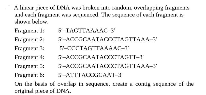 A linear piece of DNA was broken into random, overlapping fragments
and each fragment was sequenced. The sequence of each fragment is
shown below.
Fragment 1:
5'-TAGTTAAAAC–3'
Fragment 2:
5'-ACCGCAATACCCTAGTTAAA-3'
Fragment 3:
5'-CCCTAGTTAAAAC-3'
Fragment 4:
5'-ACCGCAATACCCTAGTT-3'
Fragment 5:
5'-ACCGCAATACCCTAGTTAAA-3'
Fragment 6:
5'-ATTTACCGCAAT-3'
On the basis of overlap in sequence, create a contig sequence of the
original piece of DNA.
