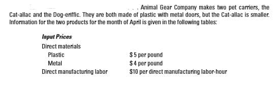 . Animal Gear Company makes two pet carriers, the
Cat-allac and the Dog-eriffic. They are both made of plastic with metal doors, but the Cat-allac is smaller.
Information for the two products for the month of April is given in the following tables:
Input Prices
Direct materials
Plastic
Metal
Direct manufacturing labor
$5 per pound
$4 per pound
$10 per direct manufacturing labor-hour
