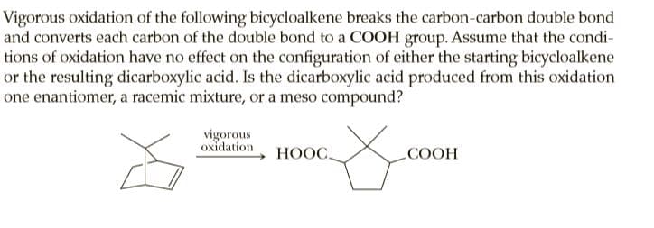 Vigorous oxidation of the following bicycloalkene breaks the carbon-carbon double bond
and converts each carbon of the double bond to a COOH group. Assume that the condi-
tions of oxidation have no effect on the configuration of either the starting bicycloalkene
or the resulting dicarboxylic acid. Is the dicarboxylic acid produced from this oxidation
one enantiomer, a racemic mixture, or a meso compound?
vigorous
oxidation
НООС.
СООН
