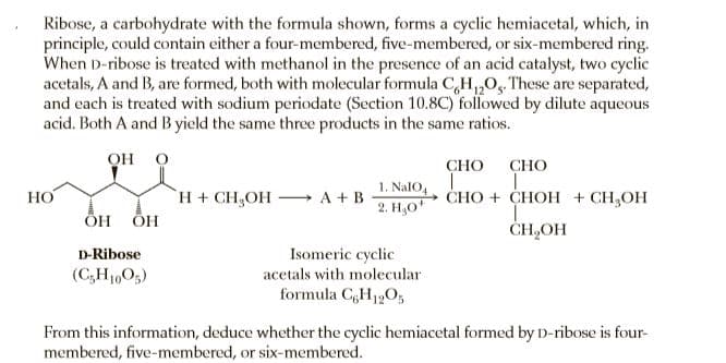 Ribose, a carbohydrate with the formula shown, forms a cyclic hemiacetal, which, in
principle, could contain either a four-membered, five-membered, or six-membered ring.
When D-ribose is treated with methanol in the presence of an acid catalyst, two cyclic
acetals, A and B, are formed, both with molecular formula C,H,0, These are separated,
and each is treated with sodium periodate (Section 10.8C) followed by dilute aqueous
acid. Both A and B yield the same three products in the same ratios.
он о
CHO
СНО
H+ CH,OH A +B
ÕH
1. NalO,
2. H,0*
НО
CHO + CHOH + CH,OH
ÕH
CH,OH
Isomeric cyclic
acetals with molecular
formula CH12O,
D-Ribose
(C;H1605)
From this information, deduce whether the cyclic hemiacetal formed by D-ribose is four-
membered, five-membered, or six-membered.
