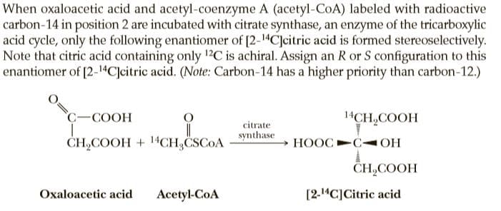 When oxaloacetic acid and acetyl-coenzyme A (acetyl-CoA) labeled with radioactive
carbon-14 in position 2 are incubated with citrate synthase, an enzyme of the tricarboxylic
acid cycle, only the following enantiomer of [2-14C]citric acid is formed stereoselectively.
Note that citric acid containing only 12C is achiral. Assign an R or S configuration to this
enantiomer of [2-14C]citric acid. (Note: Carbon-14 has a higher priority than carbon-12.)
C-COOH
14CH,COOH
citrate
synthase
ČH,COOH + 14CH,CSCOA
НООС
-COH
CH,COOH
Oxaloacetic acid
Acetyl-CoA
[2-14C]Citric acid
