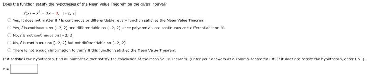 Does the function satisfy the hypotheses of the Mean Value Theorem on the given interval?
f(x) %3D х3 — 3х + 3, [-2, 2]
= X
Yes, it does not matter if f is continuous or differentiable; every function satisfies the Mean Value Theorem.
Yes, f is continuous on [-2, 2] and differentiable on (-2, 2) since polynomials are continuous and differentiable on R.
No, f is not continuous on [-2, 2].
No, f is continuous on [-2, 2] but not differentiable on (-2, 2).
There is not enough information to verify if this function satisfies the Mean Value Theorem.
If it satisfies the hypotheses, find all numbers c that satisfy the conclusion of the Mean Value Theorem. (Enter your answers as a comma-separated list. If it does not satisfy the hypotheses, enter DNE).
C =

