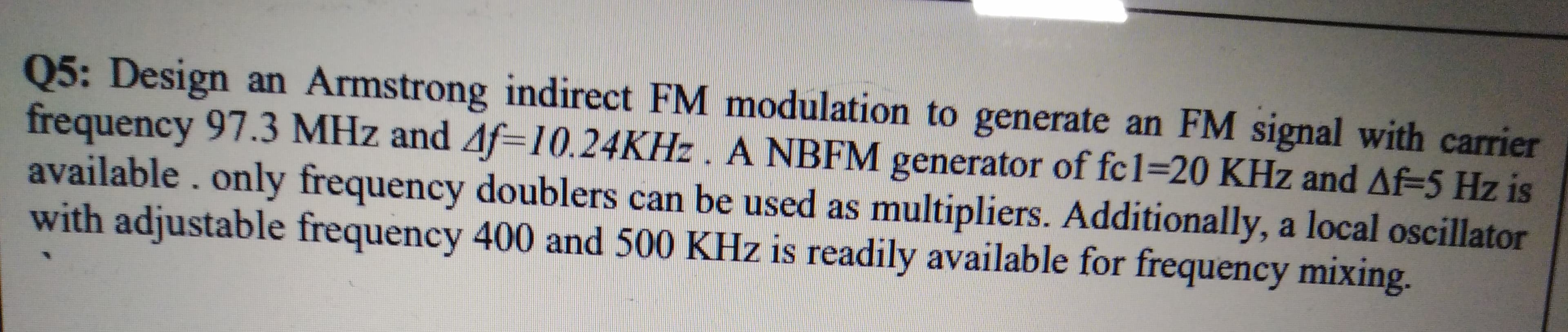 Design an Armstrong indirect FM modulation to generate an FM signal with carrier
Q5:
frequency 97.3 MHz and Af=10.24KHZ. A NBFM generator of fc1=20 KHz and Af-5 Hz is
available. only frequency doublers can be used as multipliers. Additionally, a local oscillator
with adjustable frequency 400 and 500 KHz is readily available for frequency mixing.
