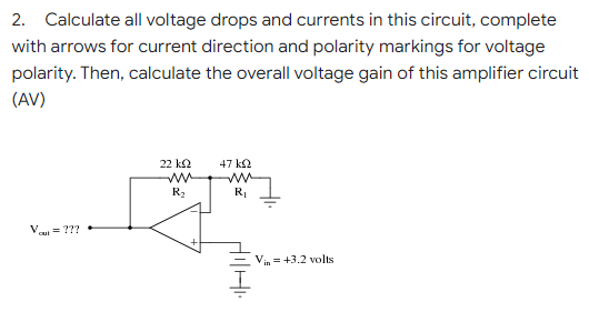 2. Calculate all voltage drops and currents in this circuit, complete
with arrows for current direction and polarity markings for voltage
polarity. Then, calculate the overall voltage gain of this amplifier circuit
(AV)
22 ΚΩ
47 ΚΩ
R₂
R₁
V
Vin = +3.2 volts
out
HIHI
