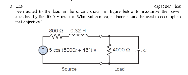 capacitor has
3. The
been added to the load in the circuit shown in figure below to maximize the power
absorbed by the 4000-V resistor. What value of capacitance should be used to accomplish
that objective?
0.32 H
800 Ω
ww
5 cos (5000+ 45°) V
4000 £2
C
Source
Load