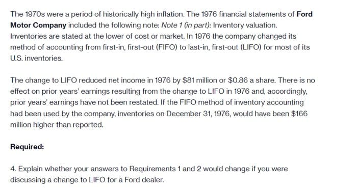 The 1970s were a period of historically high inflation. The 1976 financial statements of Ford
Motor Company included the following note: Note 1 (in part): Inventory valuation.
Inventories are stated at the lower of cost or market. In 1976 the company changed its
method of accounting from first-in, first-out (FIFO) to last-in, first-out (LIFO) for most of its
U.S. inventories.
The change to LIFO reduced net income in 1976 by $81 million or $0.86 a share. There is no
effect on prior years' earnings resulting from the change to LIFO in 1976 and, accordingly,
prior years' earnings have not been restated. If the FIFO method of inventory accounting
had been used by the company, inventories on December 31, 1976, would have been $166
million higher than reported.
Required:
4. Explain whether your answers to Requirements 1 and 2 would change if you were
discussing a change to LIFO for a Ford dealer.
