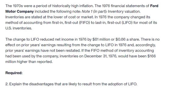 The 1970s were a period of historically high inflation. The 1976 financial statements of Ford
Motor Company included the following note: Note 1 (in part): Inventory valuation.
Inventories are stated at the lower of cost or market. In 1976 the company changed its
method of accounting from first-in, first-out (FIFO) to last-in, first-out (LIFO) for most of its
U.S. inventories.
The change to LIFO reduced net income in 1976 by $81 million or $0.86 a share. There is no
effect on prior years' earnings resulting from the change to LIFO in 1976 and, accordingly,
prior years' earnings have not been restated. If the FIFO method of inventory accounting
had been used by the company, inventories on December 31, 1976, would have been $166
million higher than reported.
Required:
2. Explain the disadvantages that are likely to result from the adoption of LIFO.
