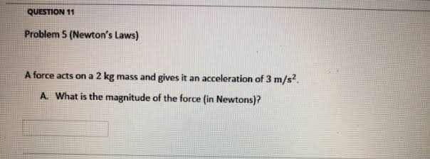 QUESTION 11
Problem 5 (Newton's Laws)
A force acts on a 2 kg mass and gives it an acceleration of 3 m/s?.
A. What is the magnitude of the force (in Newtons)?
