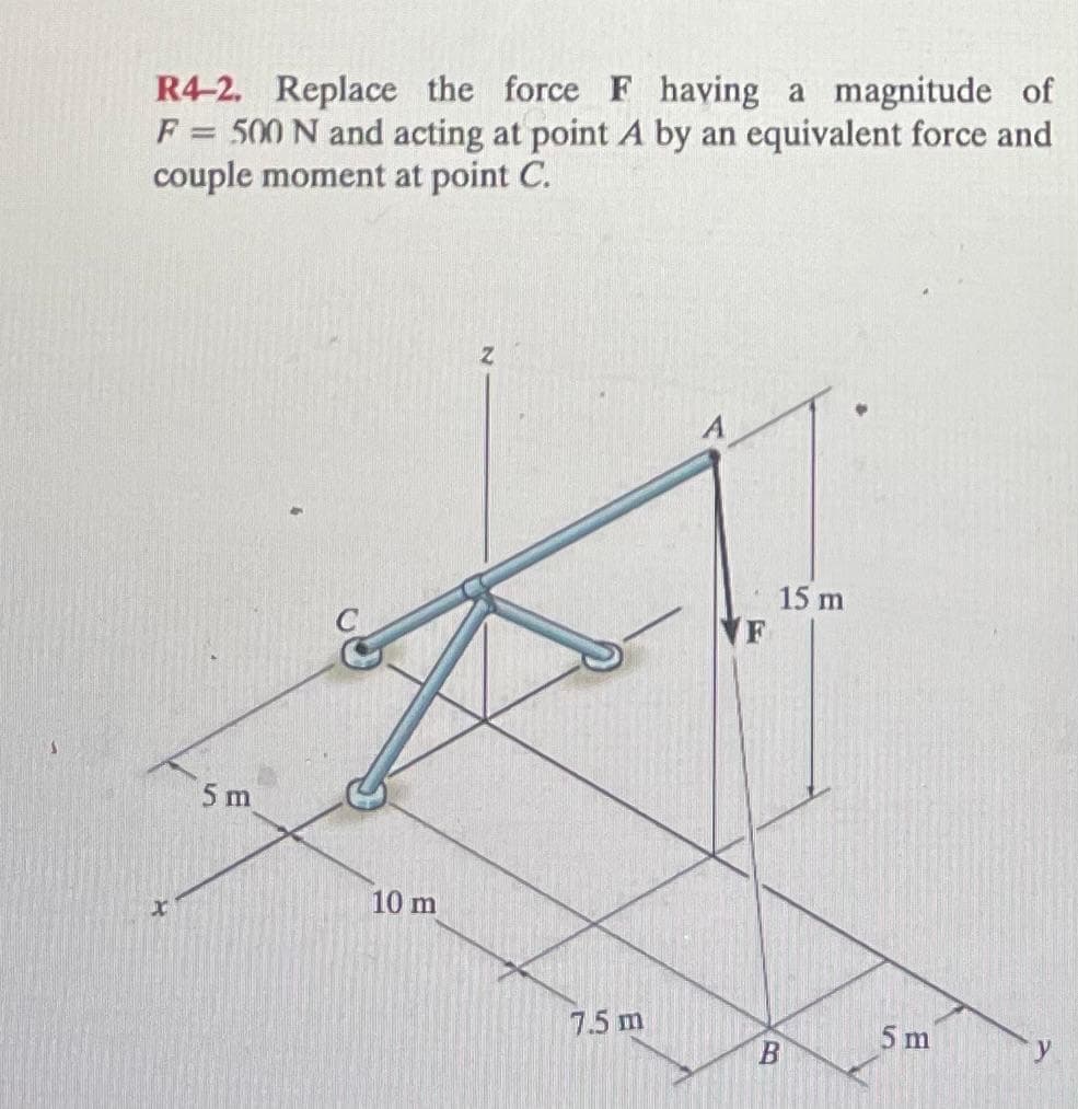 R4-2. Replace the force F having a magnitude of
F = 500 N and acting at point A by an equivalent force and
couple moment at point C.
X
5 m
10 m
7.5 m
15 m
F
B
5 m