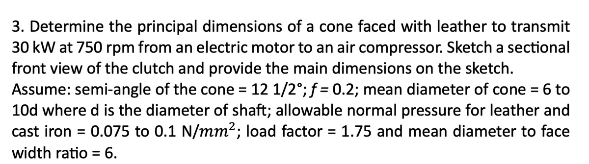 3. Determine the principal dimensions of a cone faced with leather to transmit
30 kW at 750 rpm from an electric motor to an air compressor. Sketch a sectional
front view of the clutch and provide the main dimensions on the sketch.
Assume: semi-angle of the cone = 12 1/2°; f = 0.2; mean diameter of cone = 6 to
10d where d is the diameter of shaft; allowable normal pressure for leather and
cast iron = 0.075 to 0.1 N/mm²; load factor = 1.75 and mean diameter to face
width ratio = 6.