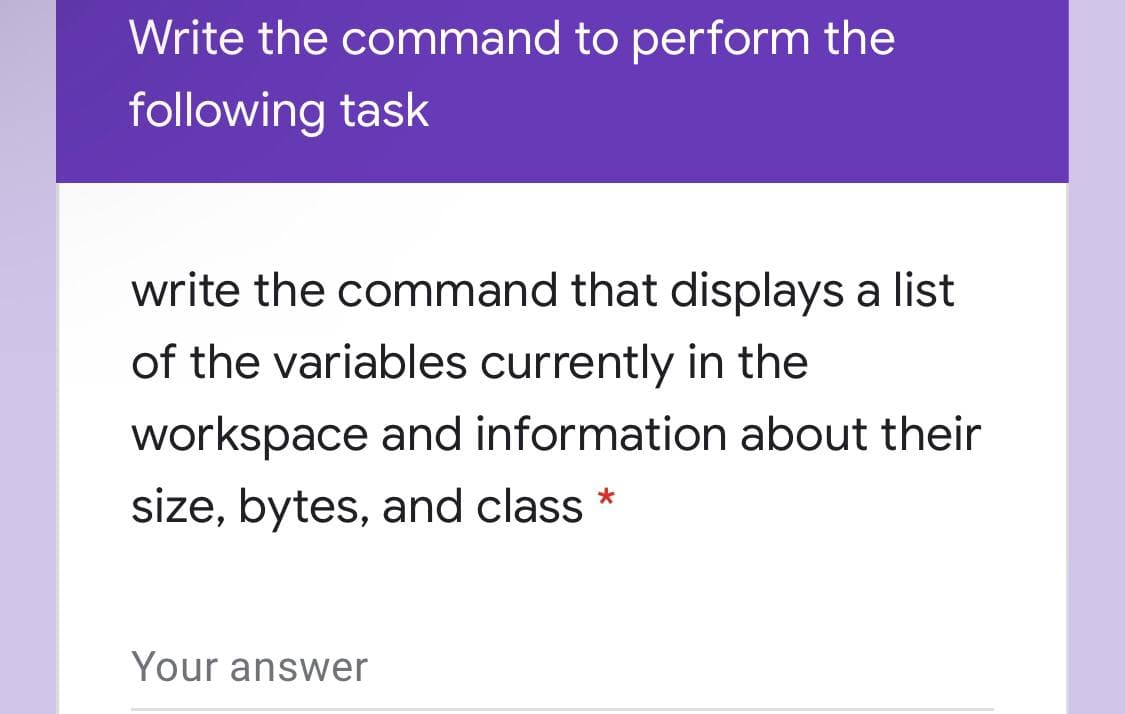 Write the command to perform the
following task
write the command that displays a list
of the variables currently in the
workspace and information about their
size, bytes, and class *
Your answer
