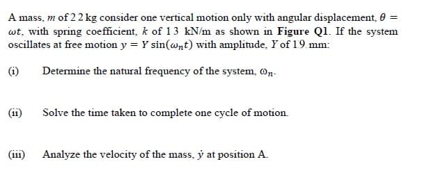 A mass, m of 22 kg consider one vertical motion only with angular displacement, 0
wt, with spring coefficient, k of 13 kN/m as shown in Figure Ql. If the system
oscillates at free motion y = Y sin(@nt) with amplitude, Y of 19. mm:
(i)
Determine the natural frequency of the system, n.
(ii)
Solve the time taken to complete one cycle of motion.
(iii)
Analyze the velocity of the mass, y at position A.
