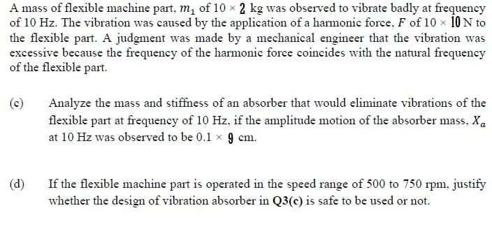 A mass of flexible machine part, m, of 10 x 2 kg was observed to vibrate badly at frequency
of 10 Hz. The vibration was caused by the application of a harmonic force, F of 10 x 10 N to
the flexible part. A judgment was made by a mechanical engineer that the vibration was
excessive because the frequency of the harmonic force coincides with the natural frequency
of the flexible part.
(c)
Analyze the mass and stiffness of an absorber that would eliminate vibrations of the
flexible part at frequency of 10 Hz, if the amplitude motion of the absorber mass, Xa
at 10 Hz was observed to be 0.1 x 9 cm.
(d)
If the flexible machine part is operated in the speed range of 500 to 750 rpm, justify
whether the design of vibration absorber in Q3(c) is safe to be used or not.
