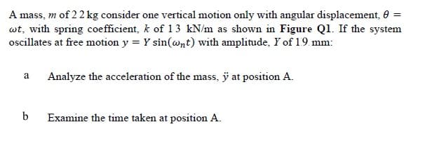 A mass, m of 22 kg consider one vertical motion only with angular displacement, 0
wt, with spring coefficient, k of 13 kN/m as shown in Figure Ql. If the system
ocillates at free motion y = Y sin(@nt) with amplitude, Y of 19. mm:
a
Analyze the acceleration of the mass, ÿ at position A.
b
Examine the time taken at position A.
