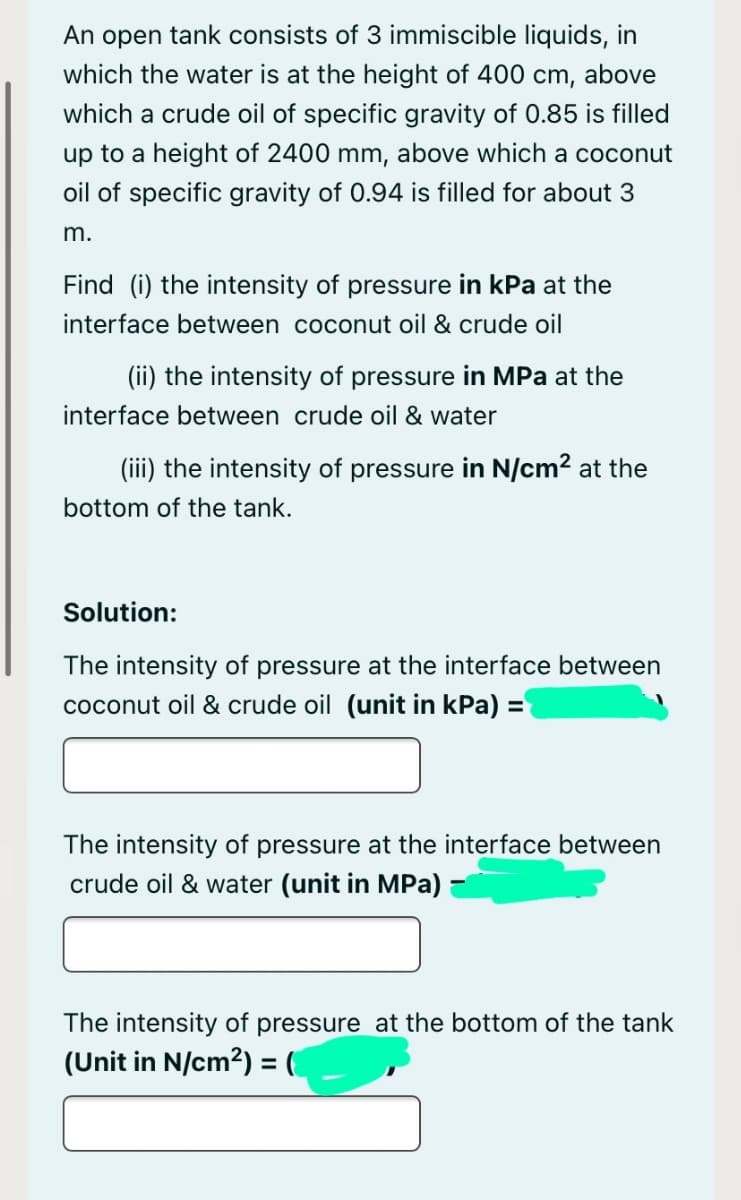 An open tank consists of 3 immiscible liquids, in
which the water is at the height of 400 cm, above
which a crude oil of specific gravity of 0.85 is filled
up to a height of 2400 mm, above which a coconut
oil of specific gravity of 0.94 is filled for about 3
m.
Find (i) the intensity of pressure in kPa at the
interface between coconut oil & crude oil
(ii) the intensity of pressure in MPa at the
interface between crude oil & water
(iii) the intensity of pressure in N/cm2 at the
bottom of the tank.
Solution:
The intensity of pressure at the interface between
coconut oil & crude oil (unit in kPa) =
The intensity of pressure at the interface between
crude oil & water (unit in MPa) :
The intensity of pressure at the bottom of the tank
(Unit in N/cm2) = (
