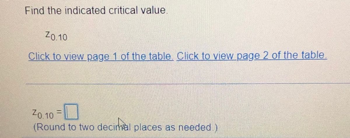 Find the indicated critical value
Z0.10
Click to view page 1 of the table. Click to view page 2 of the table.
Z0.10 =
(Round to two decirhal places as needed)
