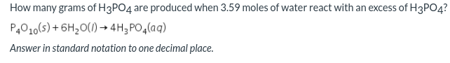 How many grams of H3PO4 are produced when 3.59 moles of water react with an excess of H3PO4?
P4010(s) + 6H20(1) → 4H;PO4(aq)
Answer in standard notation to one decimal place.
