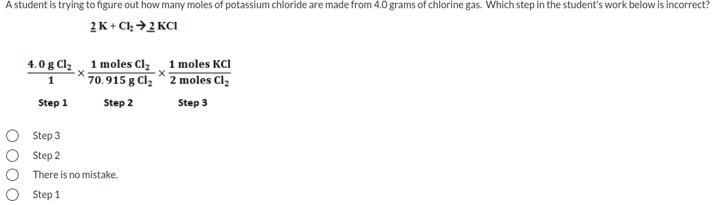 A student is trying to figure out how many moles of potassium chloride are made from 4.0 grams of chlorine gas. Which step in the student's work below is incorrect?
2 K+ Cl →2 KCı
1 moles Cl2
1 moles KCl
2 moles Cl,
4.0 g Cl2
X
1
70.915 g Cl2
Step 1
Step 2
Step 3
Step 3
Step 2
There is no mistake.
Step 1
O 00O
