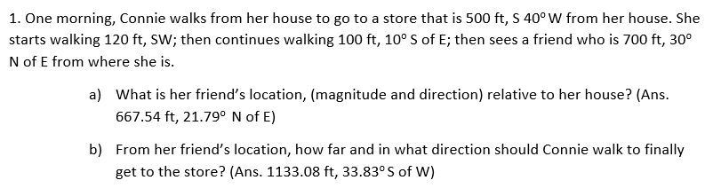 1. One morning, Connie walks from her house to go to a store that is 500 ft, S 40° W from her house. She
starts walking 120 ft, SW; then continues walking 100 ft, 10° S of E; then sees a friend who is 700 ft, 30°
N of E from where she is.
a) What is her friend's location, (magnitude and direction) relative to her house? (Ans.
667.54 ft, 21.79° N of E)
b) From her friend's location, how far and in what direction should Connie walk to finally
get to the store? (Ans. 1133.08 ft, 33.83°S of W)
