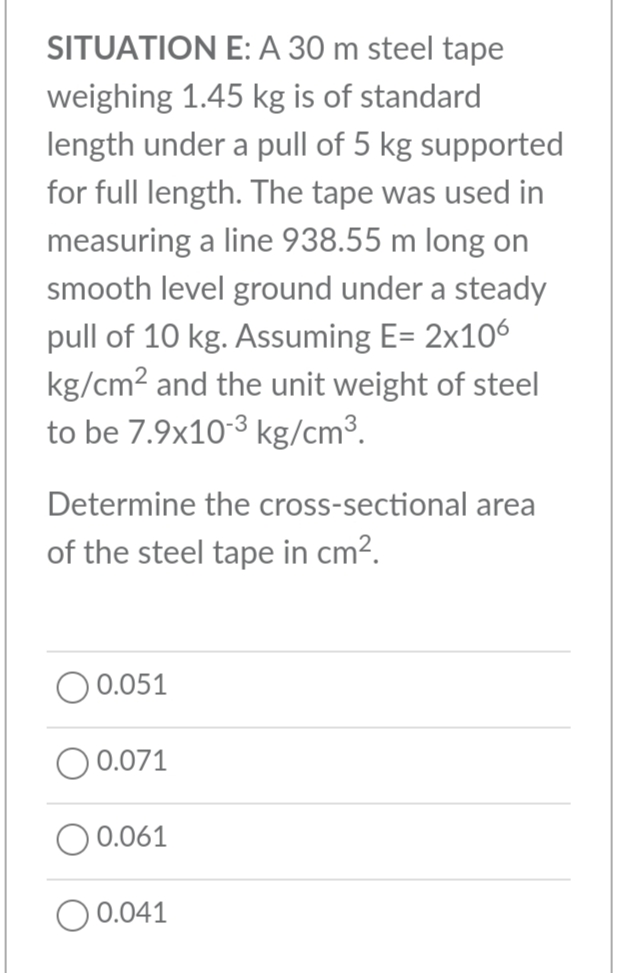 SITUATION E: A 30 m steel tape
weighing 1.45 kg is of standard
length under a pull of 5 kg supported
for full length. The tape was used in
measuring a line 938.55 m long on
smooth level ground under a steady
pull of 10 kg. Assuming E= 2x106
kg/cm2 and the unit weight of steel
to be 7.9x10-3 kg/cm³.
Determine the cross-sectional area
of the steel tape in cm?.
0.051
O 0.071
O 0.061
O 0.041
