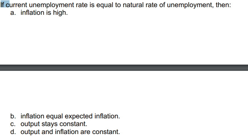 If current unemployment rate is equal to natural rate of unemployment, then:
a. inflation is high.
b. inflation equal expected inflation.
c. output stays constant.
d. output and inflation are constant.
