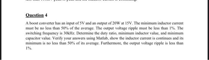 Question 4
A boost converter has an input of 5V and an output of 20W at 15V. The minimum inductor current
must be no less than 50% of the average. The output voltage ripple must be less than 1%. The
switching frequency is 30kHz. Determine the duty ratio, minimum inductor value, and minimum
capacitor value. Verify your answers using Matlab, show the inductor current is continues and its
minimum is no less than 50% of its average. Furthermore, the output voltage ripple is less than
1%.

