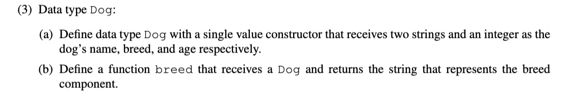 (3) Data type Dog:
(a) Define data type Dog with a single value constructor that receives two strings and an integer as the
dog's name, breed, and age respectively.
(b) Define a function breed that receives a Dog and returns the string that represents the breed
component.
