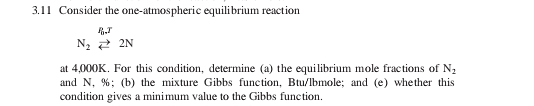 3.11 Consider the one-atmospheric equilibrium reaction
N, 2 2N
at 4,000K. For this condition, determine (a) the equilibrium mole fractions of N,
and N, %; (b) the mixture Gibbs function, Btu/lbmole; and (e) whether this
condition gives a minimum value to the Gibbs function.
