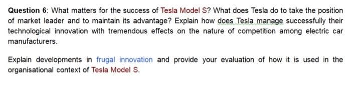 Question 6: What matters for the success of Tesla Model S? What does Tesla do to take the position
of market leader and to maintain its advantage? Explain how does Tesla manage successfully their
technological innovation with tremendous effects on the nature of competition among electric car
manufacturers.
Explain developments in frugal innovation and provide your evaluation of how it is used in the
organisational context of Tesla Model S.
