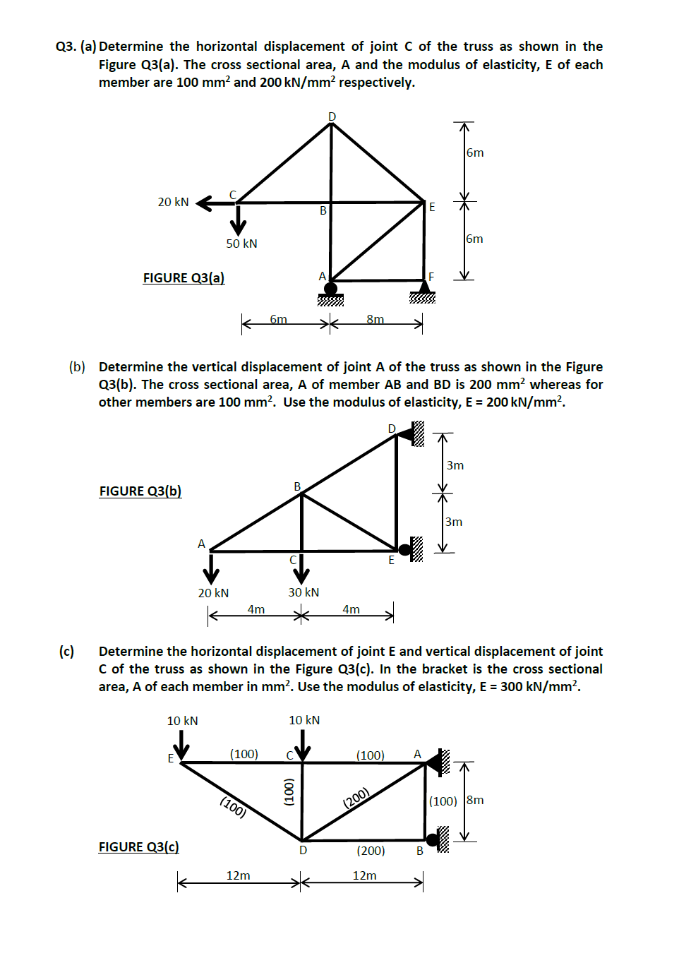 Q3. (a) Determine the horizontal displacement of joint C of the truss as shown in the
Figure Q3(a). The cross sectional area, A and the modulus of elasticity, E of each
member are 100 mm² and 200 kN/mm² respectively.
20 kN
(c)
FIGURE Q3(a)
FIGURE Q3(b)
A
50 kN
FIGURE Q3(c)
20 kN
10 kN
K
(b) Determine the vertical displacement of joint A of the truss as shown in the Figure
Q3(b). The cross sectional area, A of member AB and BD is 200 mm² whereas for
other members are 100 mm². Use the modulus of elasticity, E = 200 kN/mm².
D
4m
(100)
6m
(100)
12m
B
B
sssssss
30 kN
Determine the horizontal displacement of joint E and vertical displacement of joint
C of the truss as shown in the Figure Q3(c). In the bracket is the cross sectional
area, A of each member in mm². Use the modulus of elasticity, E = 300 kN/mm².
D
10 kN
8m
4m
(100)
(200)
(200)
12m
A
3m
B
6m
3m
(100) 8m