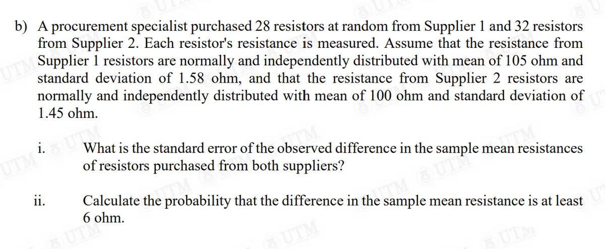 b) A procurement specialist purchased 28 resistors at random from Supplier 1 and 32 resistors
from Supplier 2. Each resistor's resistance is measured. Assume that the resistance from
UTM Supplier 1 resistors are normally and independently distributed with mean of 105 ohm and
standard deviation of 1.58 ohm, and that the resistance from Supplier 2 resistors are
normally and independently distributed with mean of 100 ohm and standard deviation of
1.45 ohm.
UTMOUTM
ii.
What is the standard error of the observed difference in the sample mean resistances
of resistors purchased from both suppliers?
™M
Calculate the probability that the difference in the sample mean resistance is at least
6
UT ohm.
COM OUTH
UTM
5) UTM