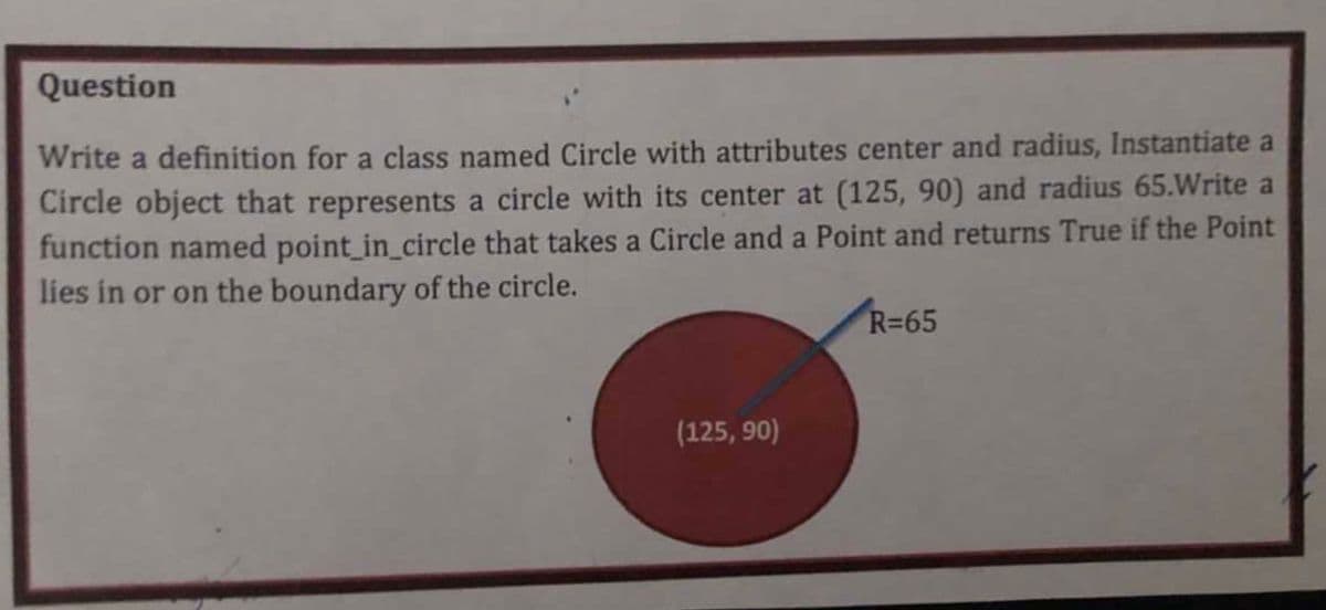 Question
Write a definition for a class named Circle with attributes center and radius, Instantiate a
Circle object that represents a circle with its center at (125, 90) and radius 65.Write a
function named point_in_circle that takes a Circle and a Point and returns True if the Point
lies in or on the boundary of the circle.
R=65
(125, 90)
