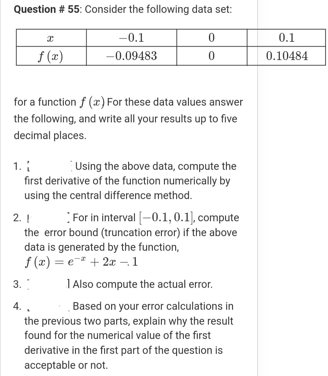 Question # 55: Consider the following data set:
-0.1
0.1
f (x)
-0.09483
0.10484
for a function f (x) For these data values answer
the following, and write all your results up to five
decimal places.
Using the above data, compute the
first derivative of the function numerically by
1.
using the central difference method.
For in interval -0.1,0.1], compute
2. Į
the error bound (truncation error) if the above
data is generated by the function,
f (x) = e-* + 2x – 1
3.
T Also compute the actual error.
4.
Based on your error calculations in
the previous two parts, explain why the result
found for the numerical value of the first
derivative in the first part of the question is
acceptable or not.

