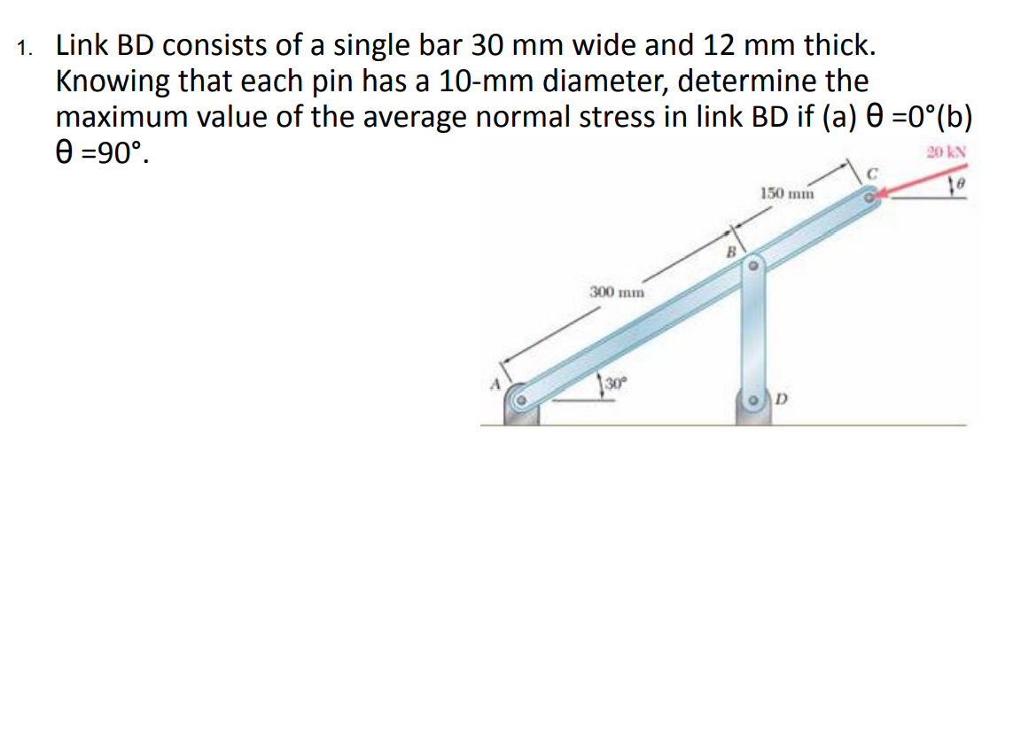 1. Link BD consists of a single bar 30 mm wide and 12 mm thick.
Knowing that each pin has a 10-mm diameter, determine the
maximum value of the average normal stress in link BD if (a) 0 =0°(b)
e =90°.
20 KN
150 mm
300 mm

