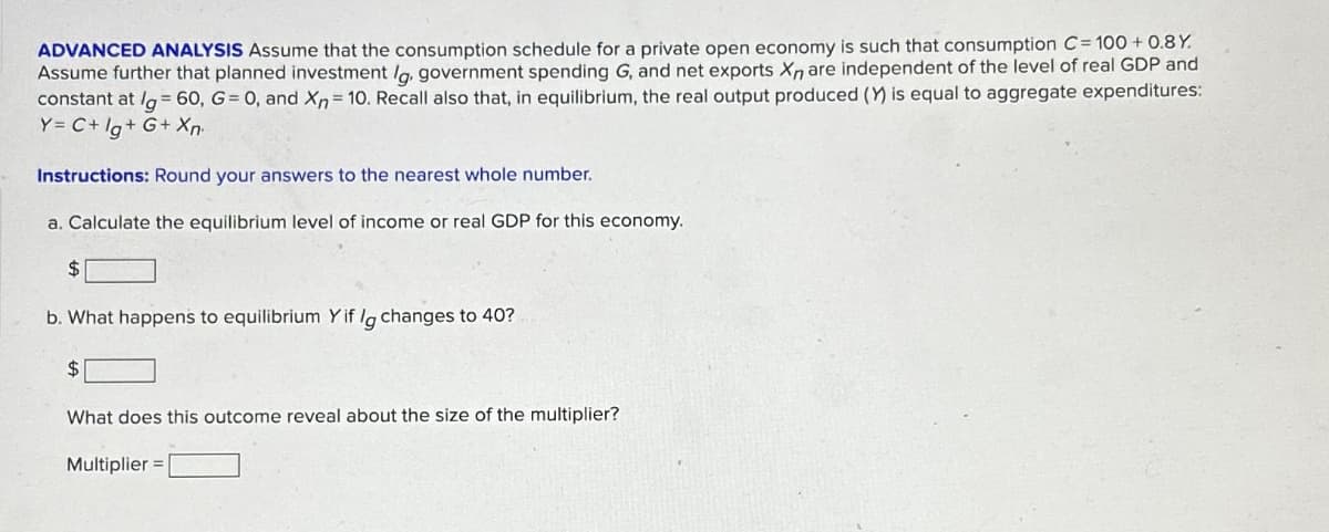 ADVANCED ANALYSIS Assume that the consumption schedule for a private open economy is such that consumption C=100+ 0.8Y.
Assume further that planned investment lg, government spending G, and net exports Xn are independent of the level of real GDP and
constant at /g=60, G= 0, and Xn = 10. Recall also that, in equilibrium, the real output produced (Y) is equal to aggregate expenditures:
Y = C+ Ig+G+X
Instructions: Round your answers to the nearest whole number.
a. Calculate the equilibrium level of income or real GDP for this economy.
$
b. What happens to equilibrium Y if lg changes to 40?
$
What does this outcome reveal about the size of the multiplier?
Multiplier =
