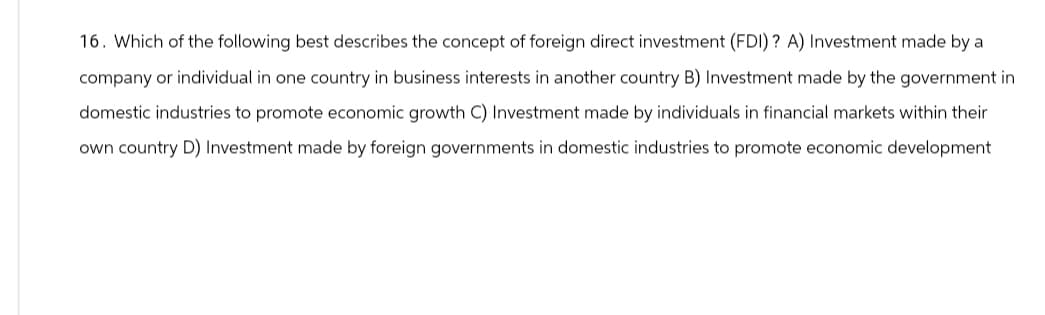 16. Which of the following best describes the concept of foreign direct investment (FDI)? A) Investment made by a
company or individual in one country in business interests in another country B) Investment made by the government in
domestic industries to promote economic growth C) Investment made by individuals in financial markets within their
own country D) Investment made by foreign governments in domestic industries to promote economic development