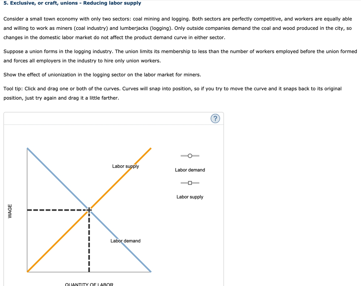 5. Exclusive, or craft, unions - Reducing labor supply
Consider a small town economy with only two sectors: coal mining and logging. Both sectors are perfectly competitive, and workers are equally able
and willing to work as miners (coal industry) and lumberjacks (logging). Only outside companies demand the coal and wood produced in the city, so
changes in the domestic labor market do not affect the product demand curve in either sector.
Suppose a union forms in the logging industry. The union limits its membership to less than the number of workers employed before the union formed
and forces all employers in the industry to hire only union workers.
Show the effect of unionization in the logging sector on the labor market for miners.
Tool tip: Click and drag one or both of the curves. Curves will snap into position, so if you try to move the curve and it snaps back to its original
position, just try again and drag it a little farther.
(?
Labor supply
Labor demand
Labor supply
Labor demand
QUANTITY OF LABOR
WAGE
