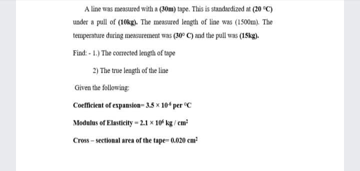 A line was measured with a (30m) tape. This is standardized at (20 °C)
under a pull of (10kg). The measured length of line was (1500m). The
temperature during measurement was (30° C) and the pull was (15kg).
Find: - 1.) The corrected length of tape
2) The true length of the line
Given the following:
Coefficient of expansion= 3.5 × 10ʻ per °C
Modulus of Elasticity = 2.1 x 10° kg / cm?
Cross – sectional area of the tape= 0.020 cm?
