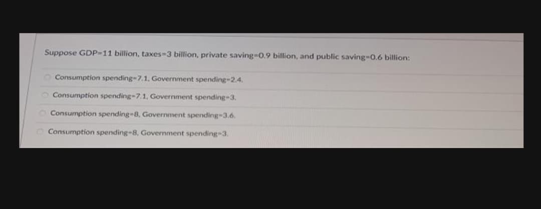 Suppose GDP-11 billion, taxes-3 billion, private saving3D0.9 billion, and public saving-0.6 billion:
O Consumption spending-7.1, Government spending-2.4.
O Consumption spending-7.1, Government spending-3.
Consumption spending-8, Government spending 3.6.
Consumption spending-8, Government spending-3.
